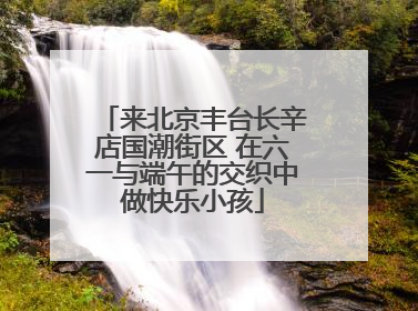 来北京丰台长辛店国潮街区 在六一与端午的交织中做快乐小孩